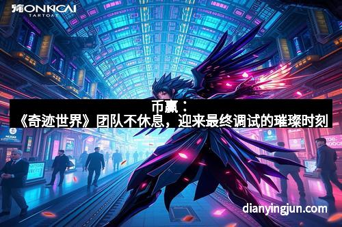 币赢：《奇迹世界》团队不休息，迎来最终调试的璀璨时刻